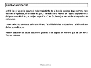 Júlia López Valera 
BIOGRAFIA DE L’AUTOR 
MIRÓ va ser un dels escultors més importants de la Grècia clàssica. Segons Plini, fou 
deixeble d’Agelades, el fonedor d’Argos, i va treballar a Atenes en l’època esplendorosa 
del govern de Pèricles, a mitjan segle V a. C. Va fer la major part de la seva producció 
en bronze. 
La seva obra va destacar pel naturalisme, l’equilibri de les proporcions i el dinamisme 
de les seves figures. 
Podem estudiar les seves escultures gràcies a les còpies en marbre que es van fer a 
l’època romana. 
 