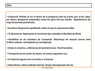 Júlia López Valera 
ESTIL 
• Proporció: Policlet va ser el teòric de la proporció amb els escrits que va fer sobre 
els cànons (proporció matemàtica entre les parts del cos; Dorífor Apoxiòmenos de 
Lisip del període postclàssic). 
• Escultura d’expressió equilibrada. Fídies és qui ho representa millor. 
• Té dinamisme. Representa el moviment (per exemple el Discòbol de Miró). 
• Flexibilitat en els membres de l'anatomia. Alternança de músculs tensos amb 
d'altres relaxats. Contraposto (o contraposat). 
• Eviten la simetria, a diferencia del període Arcaic. Perd frontalitat. 
• Transparència als vestits de dones, els homes segueixen nus. 
• El material segueix sent el marbre o el bronze. 
• Naturalisme, intent actituds naturals. Braços desenganxats del cos. 
 