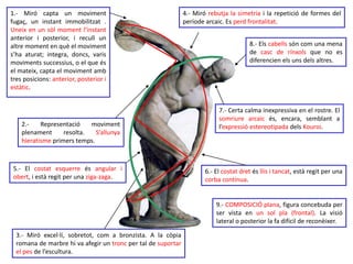 1.- Miró capta un moviment 
fugaç, un instant immobilitzat . 
Uneix en un sòl moment l’instant 
anterior i posterior, i recull un 
altre moment en què el moviment 
s’ha aturat; integra, doncs, varis 
moviments successius, o el que és 
el mateix, capta el moviment amb 
tres posicions: anterior, posterior i 
estàtic. 
2.- Representació moviment 
plenament resolta. S’allunya 
hieratisme primers temps. 
5.- El costat esquerre és angular i 
obert, i està regit per una ziga-zaga. 
3.- Miró excel·lí, sobretot, com a bronzista. A la còpia 
romana de marbre hi va afegir un tronc per tal de suportar 
el pes de l’escultura. 
4.- Miró rebutja la simetria i la repetició de formes del 
període arcaic. Es perd frontalitat. 
8.- Els cabells són com una mena 
de casc de rínxols que no es 
diferencien els uns dels altres. 
7.- Certa calma inexpressiva en el rostre. El 
somriure arcaic és, encara, semblant a 
l’expressió estereotipada dels Kouroi. 
6.- El costat dret és llis i tancat, està regit per una 
corba contínua. 
9.- COMPOSICIÓ plana, figura concebuda per 
ser vista en un sol pla (frontal). La visió 
lateral o posterior la fa difícil de reconèixer. 
 
