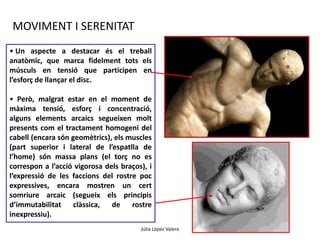 • Un aspecte a destacar és el treball 
anatòmic, que marca fidelment tots els 
músculs en tensió que participen en 
l’esforç de llançar el disc. 
• Però, malgrat estar en el moment de 
màxima tensió, esforç i concentració, 
alguns elements arcaics segueixen molt 
presents com el tractament homogeni del 
cabell (encara són geomètrics), els muscles 
(part superior i lateral de l’espatlla de 
l’home) són massa plans (el torç no es 
correspon a l’acció vigorosa dels braços), i 
l’expressió de les faccions del rostre poc 
expressives, encara mostren un cert 
somriure arcaic (segueix els principis 
d’immutabilitat clàssica, de rostre 
inexpressiu). 
Júlia López Valera 
MOVIMENT I SERENITAT 
 