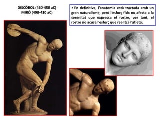 DISCÒBOL (460-450 aC) 
MIRÓ (490-430 aC) 
• En definitiva, l’anatomia està tractada amb un 
gran naturalisme, però l’esforç físic no afecta a la 
serenitat que expressa el rostre, per tant, el 
rostre no acusa l’esforç que realitza l’atleta. 
 