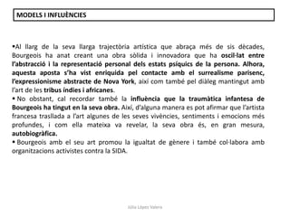 Júlia López Valera
Al llarg de la seva llarga trajectòria artística que abraça més de sis dècades,
Bourgeois ha anat creant una obra sòlida i innovadora que ha oscil·lat entre
l’abstracció i la representació personal dels estats psíquics de la persona. Alhora,
aquesta aposta s’ha vist enriquida pel contacte amb el surrealisme parisenc,
l’expressionisme abstracte de Nova York, així com també pel diàleg mantingut amb
l’art de les tribus índies i africanes.
 No obstant, cal recordar també la influència que la traumàtica infantesa de
Bourgeois ha tingut en la seva obra. Així, d’alguna manera es pot afirmar que l’artista
francesa trasllada a l’art algunes de les seves vivències, sentiments i emocions més
profundes, i com ella mateixa va revelar, la seva obra és, en gran mesura,
autobiogràfica.
 Bourgeois amb el seu art promou la igualtat de gènere i també col·labora amb
organitzacions activistes contra la SIDA.
MODELS I INFLUÈNCIES
 