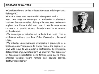 Júlia López Valera
BIOGRAFIA DE L’AUTORA
 Considerada una de les artistes franceses més importants
del segle XX.
 Els seus pares eren restauradors de tapissos antics.
 Als deu anys va començar a ajudar-los a dissenyar
tapissos. De nena va descobrir que la seva jove mainadera
anglesa era l'amant del seu pare i que la seva mare
consentia la relació. Aquest descobriment la va marcar
profundament.
 Va començar a estudiar art a París i va tenir com a
professors artistes com Paul Colin, Cassandra o Fernand
Léger.
 Va estudiar matemàtiques avançades i geometria a la
Sorbona, amb l'esperança de trobar l'ordre i la lògica en la
seva vida i que la van ajudar a perfeccionar l'estil cubista
dels primers anys. Més tard se'n va allunyar: "Per expressar
les tensions insuportables de la família, calia que la meva
ansietat treballés sobre formes que pogués canviar,
destruir i reconstruir"
 
