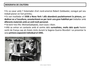 Júlia López Valera
BIOGRAFIA DE L’AUTORA
 Es va casar amb l' historiador d'art nord-americà Robert Goldwater, conegut pel seu
treball pioner en l’art primitiu.
 Es van traslladar el 1938 a Nova York i allà abandonà paulatinament la pintura, per
dedicar-se a l'escultura, caracteritzant-se per tenir una gran habilitat per treballar amb
diferents materials amb un estil molt personal.
 Va tenir tres fills: Michael(adoptat), Jean-Louis i Alain.
 Allà va entrar en contacte amb el centre dels surrealistes, molts dels quals havien
sortit de França cap als Estats Units durant la Segona Guerra Mundial i va presentar la
seva primera exposició individual el 1945.
 