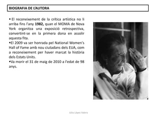Júlia López Valera
 El reconeixement de la crítica artística no li
arriba fins l'any 1982, quan el MOMA de Nova
York organitza una exposició retrospectiva,
convertint-se en la primera dona en assolir
aquesta fita.
El 2009 va ser honrada pel National Women's
Hall of Fame amb nou ciutadans dels EUA, com
a reconeixement per haver marcat la història
dels Estats Units.
Va morir el 31 de maig de 2010 a l'edat de 98
anys.
BIOGRAFIA DE L’AUTORA
 