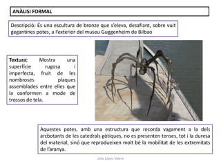 Júlia López Valera
ANÀLISI FORMAL
Descripció: És una escultura de bronze que s’eleva, desafiant, sobre vuit
gegantines potes, a l’exterior del museu Guggenheim de Bilbao
Textura: Mostra una
superfície rugosa i
imperfecta, fruit de les
nombroses plaques
assemblades entre elles que
la conformen a mode de
trossos de tela.
Aquestes potes, amb una estructura que recorda vagament a la dels
arcbotants de les catedrals gòtiques, no es presenten tenses, tot i la duresa
del material, sinó que reprodueixen molt bé la mobilitat de les extremitats
de l’aranya.
 