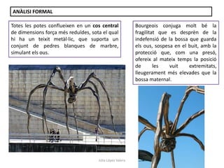 Júlia López Valera
ANÀLISI FORMAL
Totes les potes conflueixen en un cos central
de dimensions força més reduïdes, sota el qual
hi ha un teixit metàl·lic, que suporta un
conjunt de pedres blanques de marbre,
simulant els ous.
Bourgeois conjuga molt bé la
fragilitat que es desprèn de la
indefensió de la bossa que guarda
els ous, sospesa en el buit, amb la
protecció que, com una presó,
ofereix al mateix temps la posició
de les vuit extremitats,
lleugerament més elevades que la
bossa maternal.
 