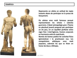 Júlia López Valera 
TEMÀTICA 
Representa un atleta en actitud de repòs 
instants abans de participar en la prova de 
llançament. 
Els atletes eren molt famosos perquè 
representaven les virtuts i valentia 
guerreres. L’ideal antropològic grec: l’home 
en plenitud juvenil preparat per participar 
en els jocs, en un equilibri perfecte entre 
vigor físic i intel·ligència. Factors corporals 
en harmonia amb els espirituals. 
Només els homes podien fer activitat física 
(gimnàstica) i la practicaven nus. Les 
competicions atlètiques eren molt 
populars, sobretot les que es feien en 
honor de Zeus a Olímpia. 
 