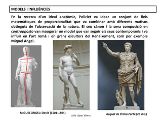 MODELS I INFLUÈNCIES 
En la recerca d'un ideal anatòmic, Policlet va idear un conjunt de lleis 
matemàtiques de proporcionalitat que va combinar amb diferents matisos 
obtinguts de l'observació de la natura. El seu cànon i la seva composició en 
contrapposto van inaugurar un model que van seguir els seus contemporanis i va 
influir en l'art romà i en grans escultors del Renaixement, com per exemple 
Miquel Àngel. 
MIGUEL ÀNGEL: David (1501-1504) August de Prima Porta (20 d.C.) 
Júlia López Valera 
