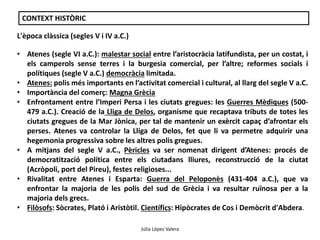 Júlia López Valera 
CONTEXT HISTÒRIC 
L'època clàssica (segles V i IV a.C.) 
• Atenes (segle VI a.C.): malestar social entre l’aristocràcia latifundista, per un costat, i 
els camperols sense terres i la burgesia comercial, per l’altre; reformes socials i 
polítiques (segle V a.C.) democràcia limitada. 
• Atenes: polis més importants en l’activitat comercial i cultural, al llarg del segle V a.C. 
• Importància del comerç: Magna Grècia 
• Enfrontament entre l’Imperi Persa i les ciutats gregues: les Guerres Mèdiques (500- 
479 a.C.). Creació de la Lliga de Delos, organisme que recaptava tributs de totes les 
ciutats gregues de la Mar Jònica, per tal de mantenir un exèrcit capaç d’afrontar els 
perses. Atenes va controlar la Lliga de Delos, fet que li va permetre adquirir una 
hegemonia progressiva sobre les altres polis gregues. 
• A mitjans del segle V a.C., Pèricles va ser nomenat dirigent d’Atenes: procés de 
democratització política entre els ciutadans lliures, reconstrucció de la ciutat 
(Acròpoli, port del Pireu), festes religioses... 
• Rivalitat entre Atenes i Esparta: Guerra del Peloponès (431-404 a.C.), que va 
enfrontar la majoria de les polis del sud de Grècia i va resultar ruïnosa per a la 
majoria dels grecs. 
• Filòsofs: Sòcrates, Plató i Aristòtil. Científics: Hipòcrates de Cos i Demòcrit d'Abdera. 
 