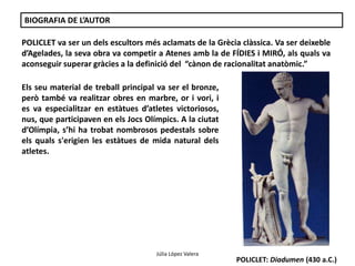 Júlia López Valera 
BIOGRAFIA DE L’AUTOR 
POLICLET va ser un dels escultors més aclamats de la Grècia clàssica. Va ser deixeble 
d’Agelades, la seva obra va competir a Atenes amb la de FÍDIES i MIRÓ, als quals va 
aconseguir superar gràcies a la definició del “cànon de racionalitat anatòmic.” 
Els seu material de treball principal va ser el bronze, 
però també va realitzar obres en marbre, or i vori, i 
es va especialitzar en estàtues d’atletes victoriosos, 
nus, que participaven en els Jocs Olímpics. A la ciutat 
d’Olímpia, s’hi ha trobat nombrosos pedestals sobre 
els quals s'erigien les estàtues de mida natural dels 
atletes. 
POLICLET: Hèracles 
POLICLET: Diadumen (430 a.C.) 
 