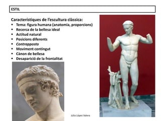 Júlia López Valera 
ESTIL 
Característiques de l’escultura clàssica: 
 Tema: figura humana (anatomia, proporcions) 
 Recerca de la bellesa ideal 
 Actitud natural 
 Posicions diferents 
 Contrapposto 
 Moviment contingut 
 Cànon de bellesa 
 Desaparició de la frontalitat 
 