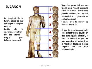 EL CÀNON Totes les parts del seu cos 
Júlia López Valera 
La longitud de la 
figura havia de ser 
set vegades l’alçada 
del cap. 
Partia de la 
commensurabilitat 
del cos humà, i 
tingué gran 
influència posterior. 
tenen una relació correcta 
amb les altres i cadascuna 
guarda també una relació 
matemàtica i geomètrica 
amb el conjunt. 
Sembla que la unitat de 
mesura era el dit. 
El cap és la setena part del 
cos; el rostre està dividit en 
tres parts iguals: el front, el 
nas i el mentó; el peu és 
tres vegades el palmell de 
la mà; l'arc toràcic i el plec 
engonal són arcs d'un 
mateix cercle. 
 