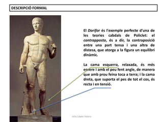 Júlia López Valera 
DESCRIPCIÓ FORMAL 
El Dorífor és l'exemple perfecte d'una de 
les teories cabdals de Policlet: el 
contrapposto, és a dir, la contraposició 
entre una part tensa i una altra de 
distesa, que atorga a la figura un equilibri 
dinàmic. 
La cama esquerra, relaxada, és més 
enrere i amb el peu fent angle, de manera 
que amb prou feina toca a terra; i la cama 
dreta, que suporta el pes de tot el cos, és 
recta i en tensió. 
 
