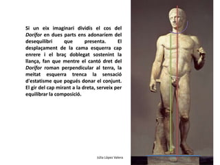 Si un eix imaginari dividís el cos del 
Dorífor en dues parts ens adonaríem del 
desequilibri que presenta. El 
desplaçament de la cama esquerra cap 
enrere i el braç doblegat sostenint la 
llança, fan que mentre el cantó dret del 
Dorífor roman perpendicular al terra, la 
meitat esquerra trenca la sensació 
d'estatisme que pogués donar el conjunt. 
El gir del cap mirant a la dreta, serveix per 
equilibrar la composició. 
Júlia López Valera 
 