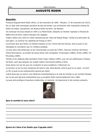 Data: -Taller d’artistes- Nom: 
AUGUSTE RODIN 
Biografia: 
François-Auguste-René Rodin (París, 12 de novembre de 1840 - Meudon, 17 de novembre de 1917), fou un dels més reconeguts escultors de tots els temps. Les col·leccions més importants d'obres de Rodin es troben, actualment, als Museus Rodin de París i de Meudon. 
Va començar els seus estudis el 1854 a La Petite École. Després va intentar ingressar a l'Escola de Belles Arts de París, essent rebutjat tres vegades. 
Viatjà a Itàlia l'any 1875 on restà impressionat per l'obra de Miquel Àngel. També era admirador de l'art gòtic i va recórrer les catedrals de França el 1877. 
La primera obra que Rodin va intentar exposar va ser L'home del nas trencat, obra la qual va ser rebutjada en considerar que no n'estava acabada. 
La seva obra més ambiciosa va ser l'anomenada La porta de l'infern. Feta per encàrrec del Museu d'Arts Decoratives, va encabir les seves obres més conegudes: El pensador (1880), El bes (1886) i El fill pròdig (1889). 
També va fer estàtues dels escriptors Victor Hugo i Balzac (1897), que van ser polèmiques a l'època de Rodin, però que després van acabar estant monuments públics a París. 
Dues dones van ser les que van compartir la seva existència i influenciar-ne. 
La primera va ser la seva companya de tota la vida, Rose Beuret, amb la qual es va casar i va tenir un fill, el qual va ser pràcticament ignorat per Rodin. 
L'altra dona que va exercir una influència importantíssima a la vida de l'artista va ser Camille Claudel, qui va ser part del grup d'estudiants que va acceptar Rodin aproximadament l'any 1884. 
La seva obra prefigura l'escultura modernista, el realisme i el classicisme hi són sempre presents. 
Que et sembla la seva obra? 
__________________________________________________________________ __________________________________________________________________ __________________________________________________________________ __________________________________________________________________ __________________________________________________________________ _________________________________________________________________ 
Quina és l’obra d’en Rodin que t’agrada més? 
_________________________________________________________________ 