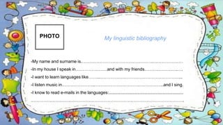 PHOTO
-My name and surname is.………………………………………….…………………
-In my house I speak in………………….and with my friends.………………….….
-I want to learn languages like……...………………………………………………...
-I listen music in…………………..………………………….……………..and I sing.
-I know to read e-mails in the languages:..............................................................
…………………………………………………………………………………………….
My linguistic bibliography
 