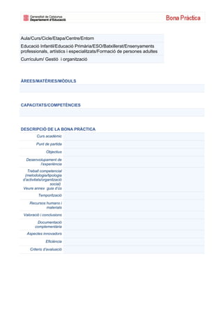 Aula/Curs/Cicle/Etapa/Centre/Entorn
Educació Infantil/Educació Primària/ESO/Batxillerat/Ensenyaments
professionals, artístics i especialitzats/Formació de persones adultes
Currículum/ Gestió i organització



ÀREES/MATÈRIES/MÒDULS




CAPACITATS/COMPETÈNCIES




DESCRIPCIÓ DE LA BONA PRÀCTICA
         Curs acadèmic

         Punt de partida

               Objectius

   Desenvolupament de
          l’experiència
    Treball competencial
  (metodologia/tipologia
 d’activitats/organització
                  social)
 Veure annex guia d’ús
          Temporització

     Recursos humans i
              materials
 Valoració i conclusions
         Documentació
        complementària
   Aspectes innovadors

               Eficiència

     Criteris d’avaluació
 