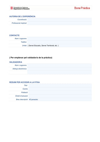 AUTORIA DE L’EXPERIÈNCIA
         Coordinació

  Professorat implicat




CONTACTE
      Nom i cognoms

              Telèfon

                Unitat ( Servei Educatiu, Servei Territorial, etc. )




( Per emplenar pel validador/a de la pràctica)

VALIDADOR/A
      Nom i cognoms

   Adreça electrònica




RESUM PER ACCEDIR A LA FITXA
                  Títol

                Centre

              Població

      Àmbit d’actuació

       Breu descripció 40 paraules
 