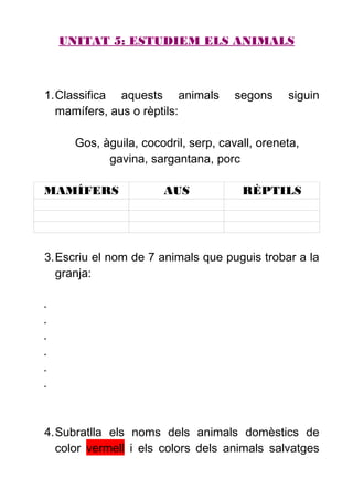 UNITAT 5: ESTUDIEM ELS ANIMALS
1.Classifica aquests animals segons siguin
mamífers, aus o rèptils:
Gos, àguila, cocodril, serp, cavall, oreneta,
gavina, sargantana, porc
MAMÍFERS AUS RÈPTILS
3.Escriu el nom de 7 animals que puguis trobar a la
granja:
•
•
•
•
•
•
4.Subratlla els noms dels animals domèstics de
color vermell i els colors dels animals salvatges
 