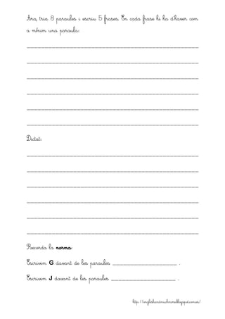 http://englishandmuchmore.blogspot.com.es/
Ara, tria 8 paraules i escriu 5 frases. En cada frase hi ha d’haver com
a mínim una paraula:
________________________________________________
________________________________________________
________________________________________________
________________________________________________
________________________________________________
________________________________________________
Dictat:
________________________________________________
________________________________________________
________________________________________________
________________________________________________
________________________________________________
________________________________________________
Recorda la norma:
Escrivim G davant de les paraules __________________ .
Escrivim J davant de les paraules __________________ .
 