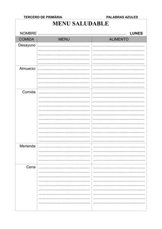 TERCERO DE PRIMÀRIA PALABRAS AZULES
MENU SALUDABLE
NOMBRE .................................................................................... LUNES
COMIDA MENU ALIMENTO
Desayuno .................................................
.................................................
.................................................
.................................................
.................................................
.................................................
.................................................
.................................................
.................................................
.................................................
Almuerzo .................................................
.................................................
.................................................
.................................................
.................................................
.................................................
.................................................
.................................................
.................................................
.................................................
Comida .................................................
.................................................
.................................................
.................................................
.................................................
.................................................
.................................................
.................................................
.................................................
.................................................
.................................................
.................................................
.................................................
.................................................
.................................................
.................................................
.................................................
.................................................
.................................................
.................................................
.................................................
.................................................
.................................................
.................................................
Merienda .................................................
.................................................
.................................................
.................................................
.................................................
.................................................
.................................................
.................................................
Cena .................................................
.................................................
.................................................
.................................................
.................................................
.................................................
.................................................
.................................................
.................................................
.................................................
.................................................
.................................................
.................................................
.................................................
.................................................
.................................................
.................................................
.................................................
 