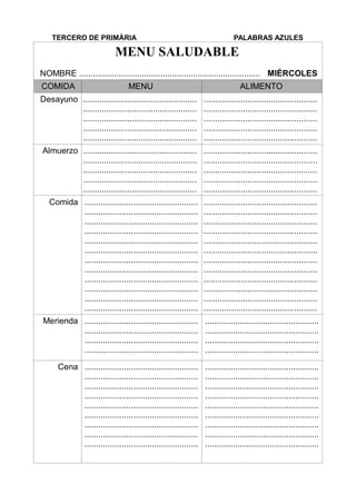 TERCERO DE PRIMÀRIA PALABRAS AZULES
MENU SALUDABLE
NOMBRE .............................................................................. MIÉRCOLES
COMIDA MENU ALIMENTO
Desayuno .................................................
.................................................
.................................................
.................................................
.................................................
.................................................
.................................................
.................................................
.................................................
.................................................
Almuerzo .................................................
.................................................
.................................................
.................................................
.................................................
.................................................
.................................................
.................................................
.................................................
.................................................
Comida .................................................
.................................................
.................................................
.................................................
.................................................
.................................................
.................................................
.................................................
.................................................
.................................................
.................................................
.................................................
.................................................
.................................................
.................................................
.................................................
.................................................
.................................................
.................................................
.................................................
.................................................
.................................................
.................................................
.................................................
Merienda .................................................
.................................................
.................................................
.................................................
.................................................
.................................................
.................................................
.................................................
Cena .................................................
.................................................
.................................................
.................................................
.................................................
.................................................
.................................................
.................................................
.................................................
.................................................
.................................................
.................................................
.................................................
.................................................
.................................................
.................................................
.................................................
.................................................
 