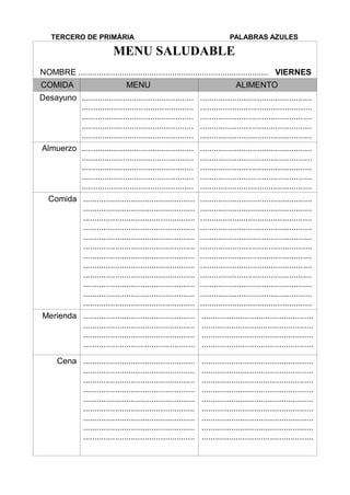TERCERO DE PRIMÀRIA PALABRAS AZULES
MENU SALUDABLE
NOMBRE ................................................................................... VIERNES
COMIDA MENU ALIMENTO
Desayuno .................................................
.................................................
.................................................
.................................................
.................................................
.................................................
.................................................
.................................................
.................................................
.................................................
Almuerzo .................................................
.................................................
.................................................
.................................................
.................................................
.................................................
.................................................
.................................................
.................................................
.................................................
Comida .................................................
.................................................
.................................................
.................................................
.................................................
.................................................
.................................................
.................................................
.................................................
.................................................
.................................................
.................................................
.................................................
.................................................
.................................................
.................................................
.................................................
.................................................
.................................................
.................................................
.................................................
.................................................
.................................................
.................................................
Merienda .................................................
.................................................
.................................................
.................................................
.................................................
.................................................
.................................................
.................................................
Cena .................................................
.................................................
.................................................
.................................................
.................................................
.................................................
.................................................
.................................................
.................................................
.................................................
.................................................
.................................................
.................................................
.................................................
.................................................
.................................................
.................................................
.................................................
 