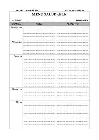 TERCERO DE PRIMÀRIA PALABRAS AZULES
MENU SALUDABLE
NOMBRE ................................................................................ DOMINGO
COMIDA MENU ALIMENTO
Desayuno .................................................
.................................................
.................................................
.................................................
.................................................
.................................................
.................................................
.................................................
.................................................
.................................................
Almuerzo .................................................
.................................................
.................................................
.................................................
.................................................
.................................................
.................................................
.................................................
.................................................
.................................................
Comida .................................................
.................................................
.................................................
.................................................
.................................................
.................................................
.................................................
.................................................
.................................................
.................................................
.................................................
.................................................
.................................................
.................................................
.................................................
.................................................
.................................................
.................................................
.................................................
.................................................
.................................................
.................................................
.................................................
.................................................
Merienda .................................................
.................................................
.................................................
.................................................
.................................................
.................................................
.................................................
.................................................
Cena .................................................
.................................................
.................................................
.................................................
.................................................
.................................................
.................................................
.................................................
.................................................
.................................................
.................................................
.................................................
.................................................
.................................................
.................................................
.................................................
.................................................
.................................................
 