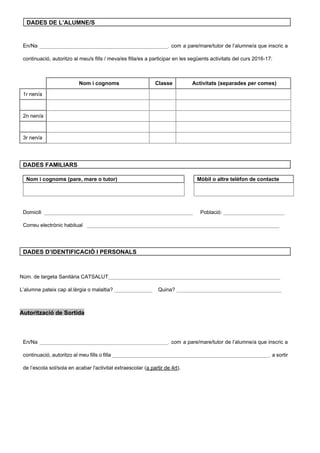 DADES DE L’ALUMNE/S 
 
 
En/Na ____________________________________________, ​com a pare/mare/tutor de l’alumne/a que inscric a                   
continuació, autoritzo al meu/s fills / meva/es filla/es a participar en les següents activitats del curs 2016­17: 
 
  Nom i cognoms  Classe  Activitats (separades per comes) 
1r nen/a       
       
2n nen/a       
       
3r nen/a       
 
 
 
DADES FAMILIARS 
 
Nom i cognoms (pare, mare o tutor)    Mòbil o altre telèfon de contacte 
 
 
   
 
 
Domicili ​ ___________________________________________________ ​Població:​ _____________________ 
Correu electrònic habitual   ​__________________________________________________________________ 
 
 
DADES D’IDENTIFICACIÓ I PERSONALS 
 
 
Núm. de targeta Sanitària CATSALUT​___________________________________________________________ 
L’alumne pateix cap al.lèrgia o malaltia? ​_____________    ​Quina? ​____________________________________ 
 
Autorització de Sortida  
 
 
En/Na ____________________________________________, ​com a pare/mare/tutor de l’alumne/a que inscric a                   
continuació, autoritzo al meu fills o filla ​______________________________________________________, ​a sortir                   
de l’escola sol/sola en acabar l'activitat extraescolar (​a partir de 4rt​). 
 
 
 
 
 
 
 
 