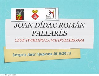 JOAN DÍDAC ROMÁN
                           PALLARÈS
                        CLUB TWIRLING LA VIE D’ULLDECONA



                     C ate go ri a Jún io r (Tem p orada 2010/2011)




jueves 18 de agosto de 2011
 