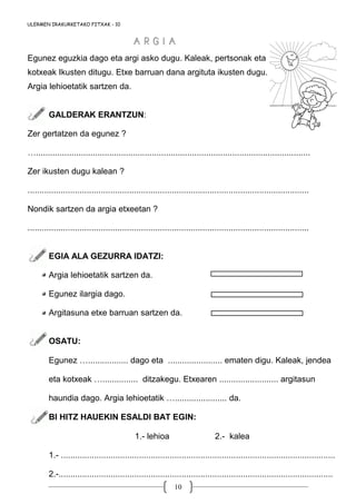 10
Egunez eguzkia dago eta argi asko dugu. Kaleak, pertsonak eta
kotxeak Ikusten ditugu. Etxe barruan dana argituta ikusten dugu.
Argia lehioetatik sartzen da.
GALDERAK ERANTZUN:
Zer gertatzen da egunez ?
…....................................................................................................................
Zer ikusten dugu kalean ?
.......................................................................................................................
Nondik sartzen da argia etxeetan ?
.......................................................................................................................
EGIA ALA GEZURRA IDATZI:
Argia lehioetatik sartzen da.
Egunez ilargia dago.
Argitasuna etxe barruan sartzen da.
OSATU:
Egunez …................. dago eta ....................... ematen digu. Kaleak, jendea
eta kotxeak …............... ditzakegu. Etxearen ......................... argitasun
haundia dago. Argia lehioetatik …...................... da.
BI HITZ HAUEKIN ESALDI BAT EGIN:
1.- lehioa 2.- kalea
1.- ....................................................................................................................
2.-....................................................................................................................
ULERMEN IRAKURKETAKO FITXAK - 10
A R G I AA R G I A
 