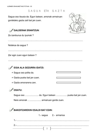 2
ULERMEN IRAKURKETAKO FITXAK - 02
Sagua oso itsusia da. Egun batean, amonak armairuan
gordetako gazta zati bat jan zuen.
GALDERAK ERANTZUN:
Ze izenburua du ipuinak ?
…....................................................................................................................
Nolakoa da sagua ?
.......................................................................................................................
Zer egin zuen egun batean ?
.......................................................................................................................
EGIA ALA GEZURRA IDATZI:
Sagua oso polita da.
Gazta puska bat jan zuen.
Gazta amonarena zen.
OSATU:
Sagua oso ….................. da. Egun batean ….............. puska bat jan zuen.
Nere amonak ….................. armairuan gorde zuen.
BAKOITZAREKIN ESALDI BAT EGIN:
1.- sagua 2.- armarioa
1.- ....................................................................................................................
2.-....................................................................................................................
S A G U A ETA G A Z T AS A G U A ETA G A Z T A
 