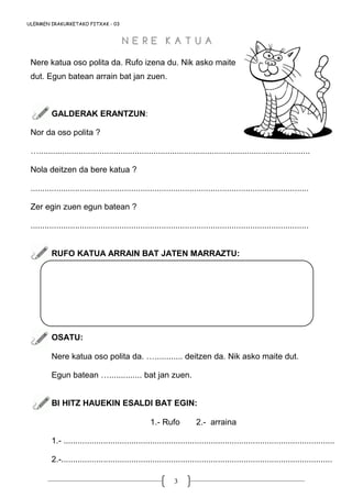 3
ULERMEN IRAKURKETAKO FITXAK - 03
Nere katua oso polita da. Rufo izena du. Nik asko maite
dut. Egun batean arrain bat jan zuen.
GALDERAK ERANTZUN:
Nor da oso polita ?
…....................................................................................................................
Nola deitzen da bere katua ?
.......................................................................................................................
Zer egin zuen egun batean ?
.......................................................................................................................
RUFO KATUA ARRAIN BAT JATEN MARRAZTU:
OSATU:
Nere katua oso polita da. …............ deitzen da. Nik asko maite dut.
Egun batean ….............. bat jan zuen.
BI HITZ HAUEKIN ESALDI BAT EGIN:
1.- Rufo 2.- arraina
1.- ....................................................................................................................
2.-....................................................................................................................
N E R E K A T U AN E R E K A T U A
 