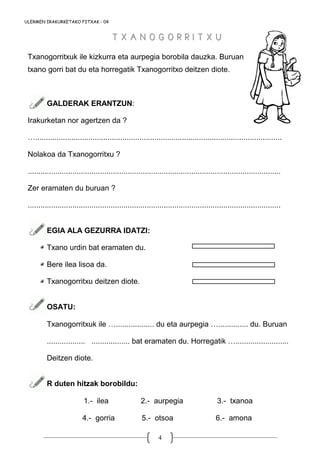 4
ULERMEN IRAKURKETAKO FITXAK - 04
Txanogorritxuk ile kizkurra eta aurpegia borobila dauzka. Buruan
txano gorri bat du eta horregatik Txanogorritxo deitzen diote.
GALDERAK ERANTZUN:
Irakurketan nor agertzen da ?
…....................................................................................................................
Nolakoa da Txanogorritxu ?
.......................................................................................................................
Zer eramaten du buruan ?
.......................................................................................................................
EGIA ALA GEZURRA IDATZI:
Txano urdin bat eramaten du.
Bere ilea lisoa da.
Txanogorritxu deitzen diote.
OSATU:
Txanogorritxuk ile ….................. du eta aurpegia ….............. du. Buruan
.................. .................. bat eramaten du. Horregatik ….........................
Deitzen diote.
R duten hitzak borobildu:
1.- ilea 2.- aurpegia 3.- txanoa
4.- gorria 5.- otsoa 6.- amona
T X A N O G O R R I T X UT X A N O G O R R I T X U
 