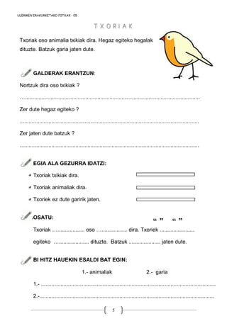 5
“ ” “ ”
Txoriak oso animalia txikiak dira. Hegaz egiteko hegalak
dituzte. Batzuk garia jaten dute.
GALDERAK ERANTZUN:
Nortzuk dira oso txikiak ?
…....................................................................................................................
Zer dute hegaz egiteko ?
.......................................................................................................................
Zer jaten dute batzuk ?
.......................................................................................................................
EGIA ALA GEZURRA IDATZI:
Txoriak txikiak dira.
Txoriak animaliak dira.
Txoriek ez dute garirik jaten.
OSATU:
Txoriak ….................. oso …................. dira. Txoriek .......................
egiteko ….................... dituzte. Batzuk ..................... jaten dute.
BI HITZ HAUEKIN ESALDI BAT EGIN:
1.- animaliak 2.- garia
1.- ....................................................................................................................
2.-....................................................................................................................
ULERMEN IRAKURKETAKO FITXAK - 05
T X O R I A KT X O R I A K
 