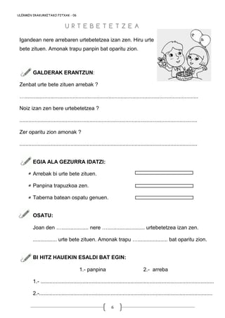 6
ULERMEN IRAKURKETAKO FITXAK - 06
Igandean nere arrebaren urtebetetzea izan zen. Hiru urte
bete zituen. Amonak trapu panpin bat oparitu zion.
GALDERAK ERANTZUN:
Zenbat urte bete zituen arrebak ?
…....................................................................................................................
Noiz izan zen bere urtebetetzea ?
.......................................................................................................................
Zer oparitu zion amonak ?
.......................................................................................................................
EGIA ALA GEZURRA IDATZI:
Arrebak bi urte bete zituen.
Panpina trapuzkoa zen.
Taberna batean ospatu genuen.
OSATU:
Joan den ….................. nere …......................... urtebetetzea izan zen.
................ urte bete zituen. Amonak trapu ….................... bat oparitu zion.
BI HITZ HAUEKIN ESALDI BAT EGIN:
1.- panpina 2.- arreba
1.- ....................................................................................................................
2.-....................................................................................................................
U R T E B E T E T Z E AU R T E B E T E T Z E A
 