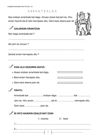 7
ULERMEN IRAKURKETAKO FITXAK - 07
Ibai ondoan arrantzale bat dago. Amuan zizare bat jarri du. Hiru
arrain haundi eta bi txiki harrrapatu ditu. Gero bere etxera joan da.
GALDERAK ERANTZUN:
Non dago arrantzale bat ?
…....................................................................................................................
Zer jarri du amuan ?
.......................................................................................................................
Zenbat arrain harrrapatu ditu ?
.......................................................................................................................
EGIA ALA GEZURRA IDATZI:
Itsaso ondoan arrantzale bat dago.
Bost arrain harrapatu ditu.
Gero bere etxera joan da.
OSATU:
Arrantzale bat ….................. ondoan dago. …..................... bat …................
Jarri du. Hiru arrain .......................... eta bi …..…................. harrrapatu ditu.
Gero bere ….................... joan da.
BI HITZ HAUEKIN ESALDI BAT EGIN:
1.- zizarea 2.- ibaia
1.- ....................................................................................................................
2.-....................................................................................................................
A R R A N T Z A L E AA R R A N T Z A L E A
 