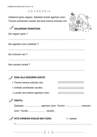 8
Udaberria gertu zegoen. Zelaietan loreak agertzen ziren.
Txoriak zuhaitzetan zeuden eta bere kantua entzuten zen.
GALDERAK ERANTZUN:
Zer zegoen gertu ?
…....................................................................................................................
Zer agertzen ziren zelaietan ?
.......................................................................................................................
Zer entzuten zen ?
.......................................................................................................................
Non zeuden txoriak ?
.......................................................................................................................
EGIA ALA GEZURRA IDATZI:
Txorien kantua entzuten zen.
Untxiak zuhaitzetan zeuden.
Loreak nere etxean agertzen ziren.
OSATU:
Zelaietan …...................... agertzen ziren. Txorien …..................... entzuten
ziren. Txoriak .......................... zeuden.
HITZ HONEKIN ESALDI BAT EGIN: 1.- zelaiak
1.- ....................................................................................................................
ULERMEN IRAKURKETAKO FITXAK - 08
U D A B E R R I AU D A B E R R I A
 