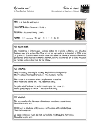 Què cantem avui?                                                    Música de cinema
M. Rosa Sanahuja Montesinos                      Llicència d’estudis del Departament d’Educació




TITOL: La família Addams

COMPOSITOR: Marc Shaiman (1959- )

PEL.LÍCULA: Addams Family (1991)

FORMA:     I (4 instrumental +4) - A(4+4) – I (4+4) - A’ (5)



MÉS INFORMACIÓ:
Els macabres i entretinguts còmics sobre la Família Addams, de Charles
Addams, per a la revista The New Yorker es van portar a la televisió el 1964 amb
un gran èxit. Posteriorment es van crear una sèrie de dibuixos animats i famoses
pel·lícules, amb música de Marc Shaiman, que va inspirar-se en el tema musical
de l’antiga sèrie de televisió de Viz Mizzy.



TEXT ORIGINAL:
They're creepy and they're kookey. Mysterious and spookey.
They're altogether together ookey. The Addams Family.

The house is a museum when people come to see'em.
They really are a scre-am. The Addams Family.

So get a witch's shawl on. A broomstick you can crawl on.
We're going to pay a call on. The Addams Family.



TEXT INVENTAT:
Ells son una família d’éssers misteriosos, macabres, espantosos.
Els Addams són així.

El Gómez, la Mortícia, el Dimecres i el Pericles, el Fètid i la Cosa,
l’àvia i el majordom.

La casa en la qual viuen és molt surrealista, molt lúgubre, horrorosa.
Els Addams són així.
 