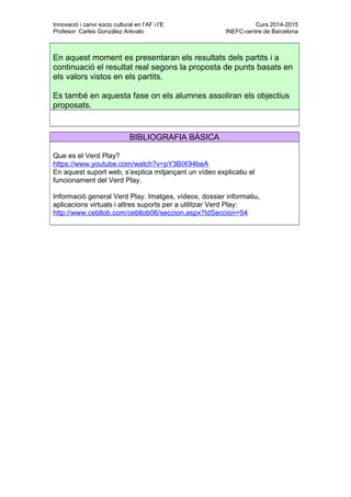 Innovació i canvi socio cultural en l’AF i l’E Curs 2014-2015
Profesor: Carles González Arévalo INEFC-centre de Barcelona
En aquest moment es presentaran els resultats dels partits i a
continuació el resultat real segons la proposta de punts basats en
els valors vistos en els partits.
Es també en aquesta fase on els alumnes assoliran els objectius
proposats.
BIBLIOGRAFIA BÀSICA
Que es el Verd Play?
https://www.youtube.com/watch?v=pY3BIX94beA
En aquest suport web, s’explica mitjançant un vídeo explicatiu el
funcionament del Verd Play.
Informació general Verd Play. Imatges, vídeos, dossier informatiu,
aplicacions virtuals i altres suports per a utilitzar Verd Play:
http://www.cebllob.com/cebllob06/seccion.aspx?IdSeccion=54
 