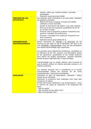 -   Interès i esforç per resoldre dubtes i activitats
                      plantejades.
                  - Valoració i gust pel propi treball.
PREVISIÓ DE LES   Les sessions seran individuals o en grup petit, realitzant
ACTIVITATS        les següents activitats:
                  - Elecció del tema a exposar revisant els treballs
                      realitzats a l’aula d’acollida.
                  - Escollir la informació més adient i que volen explicar.
                  - Escriure el text de l’exposició (possibilitat de fer-ho
                      en un llibre virtual)
                  - Practicar amb el programa audacity l’exposició oral,
                      gravant i escoltant les produccions.
                  - Gravació i muntatge d’un assaig de l’exposició oral
                      amb companys.
                  - Exposició oral al grup classe de 3r.
FONAMENTACIÓ      Partim clarament de l’interès i la motivació de les
PSICOPEDAGÒGICA   alumnes ja que elles en fan la demanda, per tant hi ha
                  una necessitat i intencionalitat. Això ens pot possibilitar
                  que aquest aprenentatge sigui significatiu.

                  Les activitats seran bàsicament pràctiques, recolzades en
                  la utilització de les TIC, buscant una participació activa
                  de les aprenents, possibilitant el seu treball autònom
                  però oferint les ajudes necessàries Aquests elements
                  també donaran significativitat a l’aprenentatge.

                  L’aprenentatge que es pretén adquirir serà funcional ja
                  que el podran utilitzar en d’altres activitats escolars o en
                  d’altres contextos.

                  Les mestres actuaran com a mediadores en el procés
                  d'aprenentatge dotant als alumnes de les eines
                  necessàries per a solucionar el problema.
AVALUACIÓ         Valorarem el grau de participació, motivació i esforç
                  davant de les activitats.
                  Valorarem la producció final realitzada amb l’ajut dels
                  companys de classe.
                  Al final del procés realitzarem una autoavaluació i veure
                  si l’alumne és capaç de respondre a les preguntes del
                  tipus:
                  - Què he après?
                  - Què ha estat el més difícil a fer?
                  - Què m’ha agradat més?
 