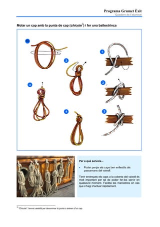 Programa Grumet Èxit
Quadern de l’alumnat
Molar un cap amb la punta de cap (chicote
3
) i fer una ballestrinca
3
“Chicote”: terme castellà per denominar la punta o extrem d'un cap.
Per a què serveix...
• Poder penjar els caps ben enllestits als
passamans del vaixell.
Tenir endreçats els caps a la coberta del vaixell és
molt important per tal de poder fer-los servir en
qualsevol moment. Facilita les maniobres en cas
que s’hagi d’actuar ràpidament.
Co
m
2
3
4
1
2
3
 