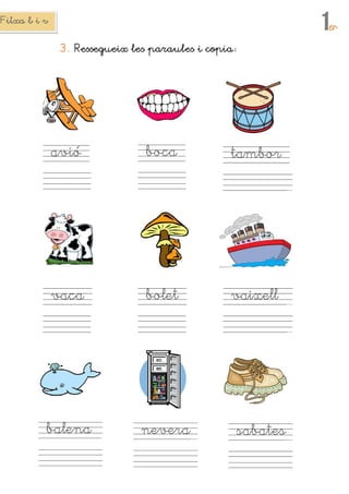 Fitxa b i vFitxa b i vFitxa b i vFitxa b i v
1erererer
3.3.3.3. Ressegueix lesRessegueix lesRessegueix lesRessegueix les paraulesparaulesparaulesparaules iiii copiacopiacopiacopia
aaaavióvióvióvió bocabocabocaboca tambortambortambortambor
vacavacavacavaca boletboletboletbolet vvvvaixellaixellaixellaixell
balenabalenabalenabalena neveraneveraneveranevera sabatessabatessabatessabates
 