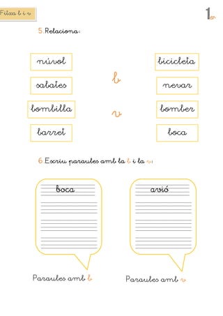 Fitxa b i vFitxa b i vFitxa b i vFitxa b i v
1erererer
5.5.5.5. RelacionaRelacionaRelacionaRelaciona
6.6.6.6.Escriu paraules amb laEscriu paraules amb laEscriu paraules amb laEscriu paraules amb la bbbb i lai lai lai la vvvv
bbbbocaocaocaoca
Paraules amb bbbb
avióavióavióavió
Paraules amb vvvv
sabates
núvol bicicleta
bbbb
vvvv
boca
nevar
bomber
barret
bombilla
 
