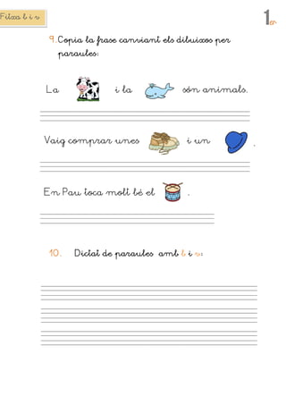 Fitxa b i vFitxa b i vFitxa b i vFitxa b i v
1erererer
9.9.9.9. CopiaCopiaCopiaCopia la frase canviant els dibuixos perla frase canviant els dibuixos perla frase canviant els dibuixos perla frase canviant els dibuixos per
paraulesparaulesparaulesparaules
10.10.10.10. Dictat de paraulesDictat de paraulesDictat de paraulesDictat de paraules ambambambamb bbbb iiii vvvv
La i la són animals.
Vaig comprar unes i un
En Pau toca molt bé el
.
.
 