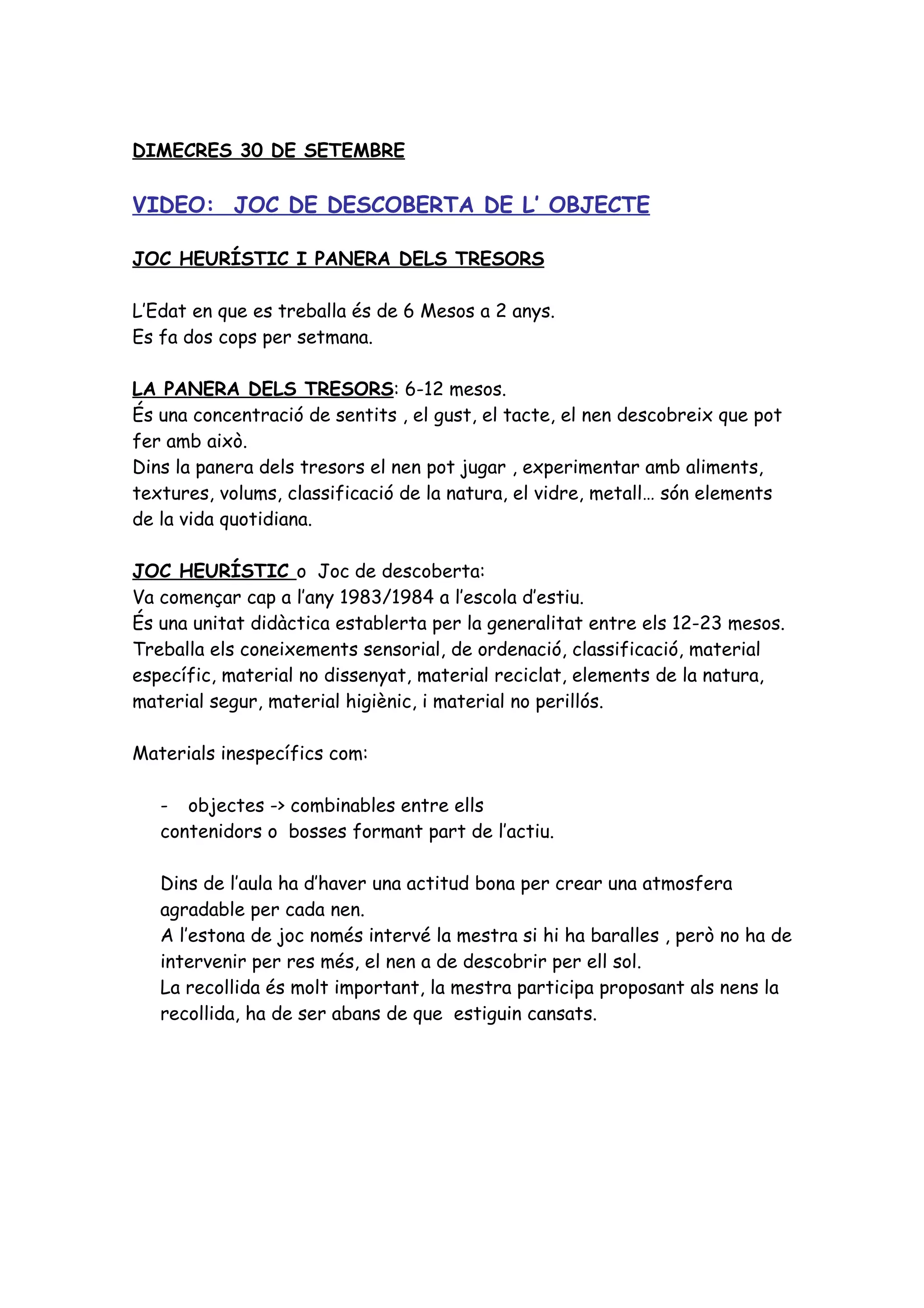 DIMECRES 30 DE SETEMBRE

VIDEO: JOC DE DESCOBERTA DE L’ OBJECTE

JOC HEURÍSTIC I PANERA DELS TRESORS

L’Edat en que es treballa és de 6 Mesos a 2 anys.
Es fa dos cops per setmana.

LA PANERA DELS TRESORS: 6-12 mesos.
És una concentració de sentits , el gust, el tacte, el nen descobreix que pot
fer amb això.
Dins la panera dels tresors el nen pot jugar , experimentar amb aliments,
textures, volums, classificació de la natura, el vidre, metall… són elements
de la vida quotidiana.

JOC HEURÍSTIC o Joc de descoberta:
Va començar cap a l’any 1983/1984 a l’escola d’estiu.
És una unitat didàctica establerta per la generalitat entre els 12-23 mesos.
Treballa els coneixements sensorial, de ordenació, classificació, material
específic, material no dissenyat, material reciclat, elements de la natura,
material segur, material higiènic, i material no perillós.

Materials inespecífics com:

   - objectes -> combinables entre ells
   contenidors o bosses formant part de l’actiu.

   Dins de l’aula ha d’haver una actitud bona per crear una atmosfera
   agradable per cada nen.
   A l’estona de joc només intervé la mestra si hi ha baralles , però no ha de
   intervenir per res més, el nen a de descobrir per ell sol.
   La recollida és molt important, la mestra participa proposant als nens la
   recollida, ha de ser abans de que estiguin cansats.
 