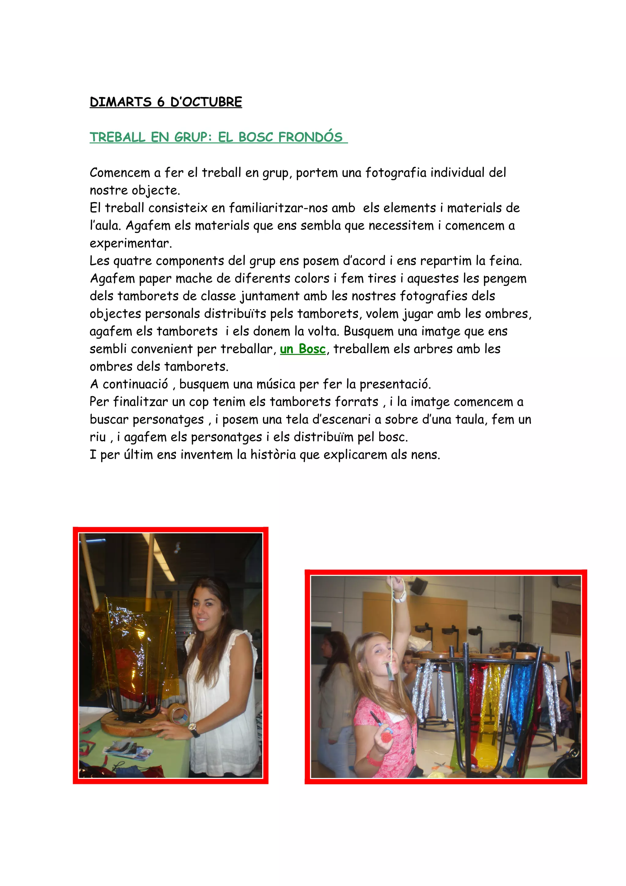 DIMARTS 6 D’OCTUBRE

TREBALL EN GRUP: EL BOSC FRONDÓS

Comencem a fer el treball en grup, portem una fotografia individual del
nostre objecte.
El treball consisteix en familiaritzar-nos amb els elements i materials de
l’aula. Agafem els materials que ens sembla que necessitem i comencem a
experimentar.
Les quatre components del grup ens posem d’acord i ens repartim la feina.
Agafem paper mache de diferents colors i fem tires i aquestes les pengem
dels tamborets de classe juntament amb les nostres fotografies dels
objectes personals distribuïts pels tamborets, volem jugar amb les ombres,
agafem els tamborets i els donem la volta. Busquem una imatge que ens
sembli convenient per treballar, un Bosc, treballem els arbres amb les
ombres dels tamborets.
A continuació , busquem una música per fer la presentació.
Per finalitzar un cop tenim els tamborets forrats , i la imatge comencem a
buscar personatges , i posem una tela d’escenari a sobre d’una taula, fem un
riu , i agafem els personatges i els distribuïm pel bosc.
I per últim ens inventem la història que explicarem als nens.
 