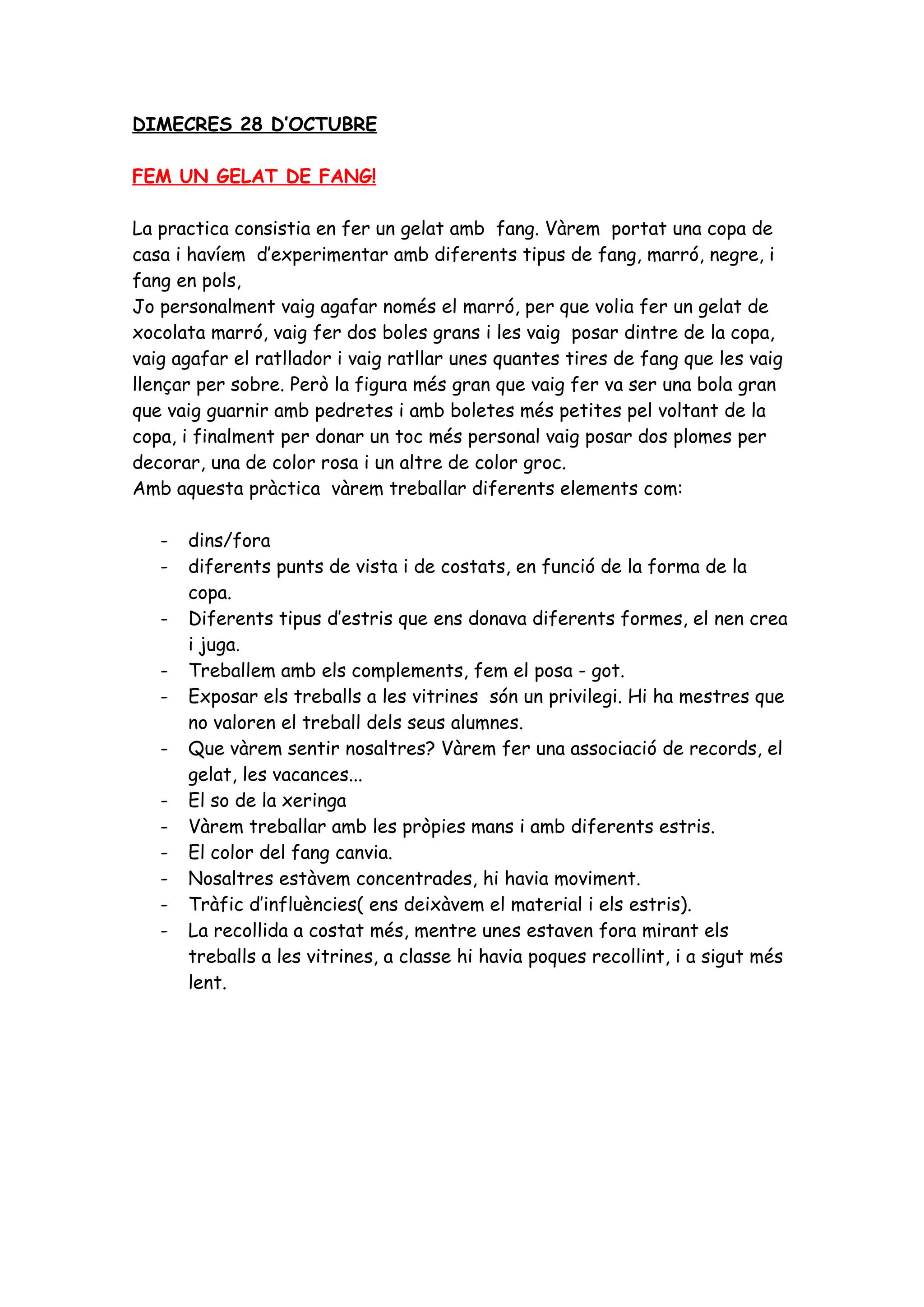 DIMECRES 28 D’OCTUBRE

FEM UN GELAT DE FANG!

La practica consistia en fer un gelat amb fang. Vàrem portat una copa de
casa i havíem d’experimentar amb diferents tipus de fang, marró, negre, i
fang en pols,
Jo personalment vaig agafar només el marró, per que volia fer un gelat de
xocolata marró, vaig fer dos boles grans i les vaig posar dintre de la copa,
vaig agafar el ratllador i vaig ratllar unes quantes tires de fang que les vaig
llençar per sobre. Però la figura més gran que vaig fer va ser una bola gran
que vaig guarnir amb pedretes i amb boletes més petites pel voltant de la
copa, i finalment per donar un toc més personal vaig posar dos plomes per
decorar, una de color rosa i un altre de color groc.
Amb aquesta pràctica vàrem treballar diferents elements com:

   -   dins/fora
   -   diferents punts de vista i de costats, en funció de la forma de la
       copa.
   -   Diferents tipus d’estris que ens donava diferents formes, el nen crea
       i juga.
   -   Treballem amb els complements, fem el posa - got.
   -   Exposar els treballs a les vitrines són un privilegi. Hi ha mestres que
       no valoren el treball dels seus alumnes.
   -   Que vàrem sentir nosaltres? Vàrem fer una associació de records, el
       gelat, les vacances...
   -   El so de la xeringa
   -   Vàrem treballar amb les pròpies mans i amb diferents estris.
   -   El color del fang canvia.
   -   Nosaltres estàvem concentrades, hi havia moviment.
   -   Tràfic d’influències( ens deixàvem el material i els estris).
   -   La recollida a costat més, mentre unes estaven fora mirant els
       treballs a les vitrines, a classe hi havia poques recollint, i a sigut més
       lent.
 