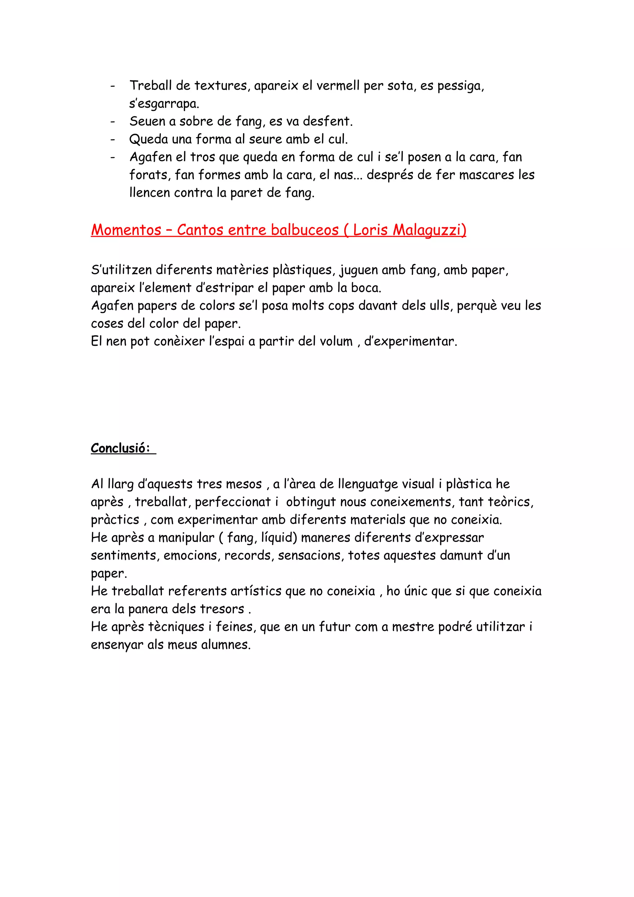 -   Treball de textures, apareix el vermell per sota, es pessiga,
       s’esgarrapa.
   -   Seuen a sobre de fang, es va desfent.
   -   Queda una forma al seure amb el cul.
   -   Agafen el tros que queda en forma de cul i se’l posen a la cara, fan
       forats, fan formes amb la cara, el nas... després de fer mascares les
       llencen contra la paret de fang.

Momentos – Cantos entre balbuceos ( Loris Malaguzzi)

S’utilitzen diferents matèries plàstiques, juguen amb fang, amb paper,
apareix l’element d’estripar el paper amb la boca.
Agafen papers de colors se’l posa molts cops davant dels ulls, perquè veu les
coses del color del paper.
El nen pot conèixer l’espai a partir del volum , d’experimentar.




Conclusió:

Al llarg d’aquests tres mesos , a l’àrea de llenguatge visual i plàstica he
après , treballat, perfeccionat i obtingut nous coneixements, tant teòrics,
pràctics , com experimentar amb diferents materials que no coneixia.
He après a manipular ( fang, líquid) maneres diferents d’expressar
sentiments, emocions, records, sensacions, totes aquestes damunt d’un
paper.
He treballat referents artístics que no coneixia , ho únic que si que coneixia
era la panera dels tresors .
He après tècniques i feines, que en un futur com a mestre podré utilitzar i
ensenyar als meus alumnes.
 